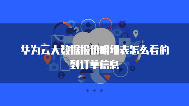 华为云大数据报价明细表怎么看的到订单信息
