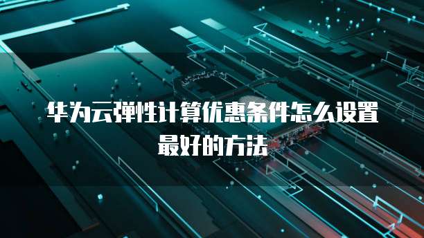 华为云弹性计算优惠条件怎么设置最好的方法