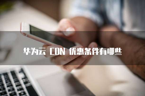 华为云 CDN 优惠条件有哪些