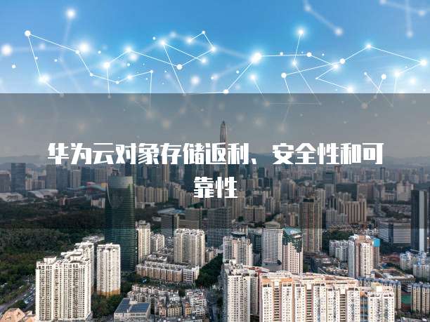 华为云对象存储返利、安全性和可靠性