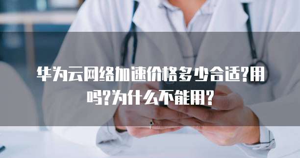 华为云网络加速价格多少合适?用吗?为什么不能用?