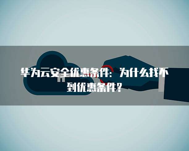 华为云安全优惠条件:为什么找不到优惠条件?