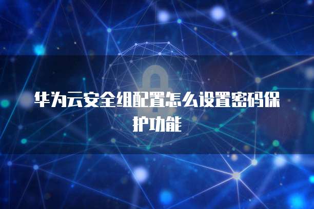 华为云安全组配置怎么设置密码保护功能
