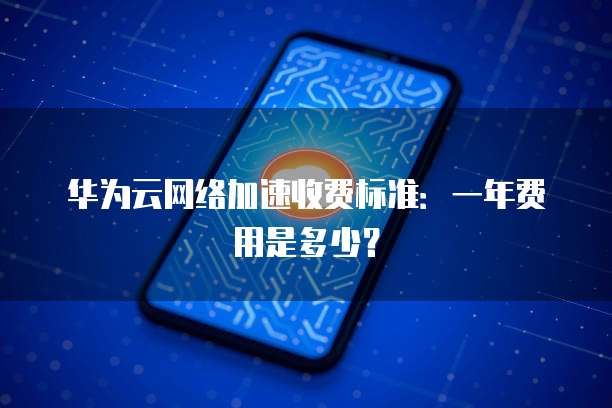 华为云网络加速收费标准：一年费用是多少？