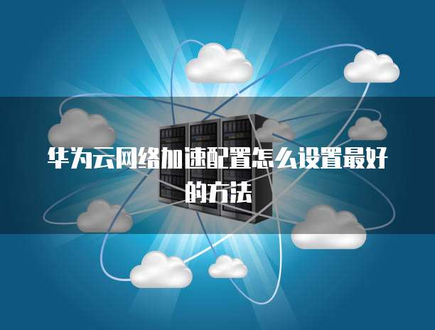 华为云网络加速配置怎么设置最好的方法