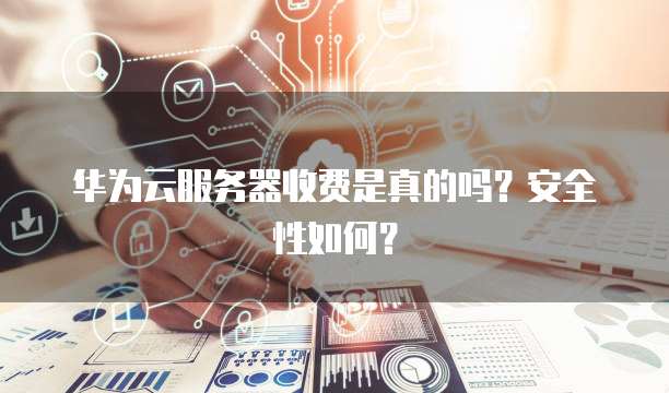华为云服务器收费是真的吗?安全性如何?
