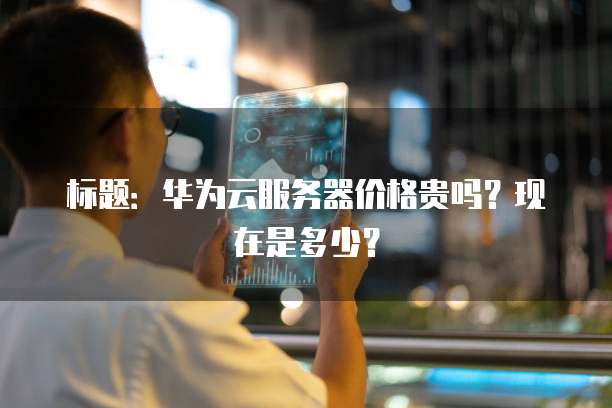 标题：华为云服务器价格贵吗？现在是多少？