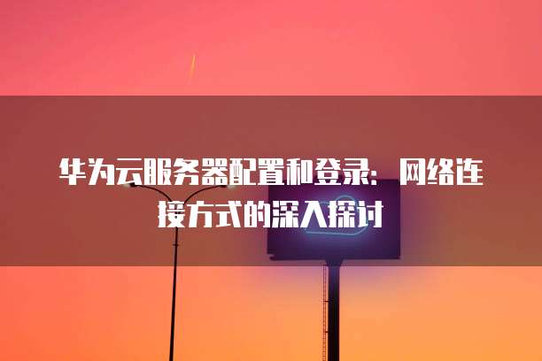 华为云服务器配置和登录:网络连接方式的深入探讨