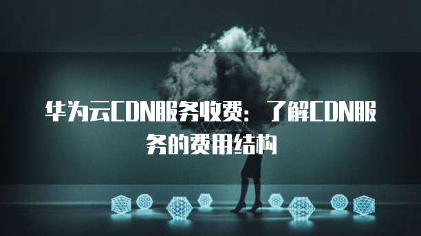 华为云CDN服务收费:了解CDN服务的费用结构