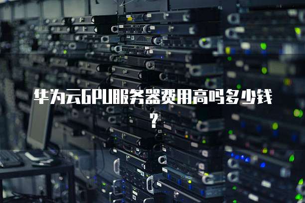 华为云GPU服务器费用高吗多少钱?