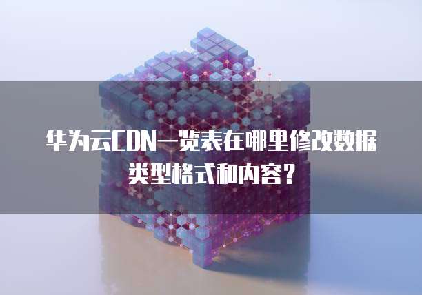 华为云CDN一览表在哪里修改数据类型格式和内容?