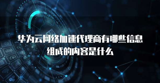 华为云网络加速代理商有哪些信息组成的内容是什么