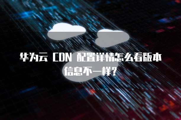 华为云 CDN 配置详情怎么看版本信息不一样？