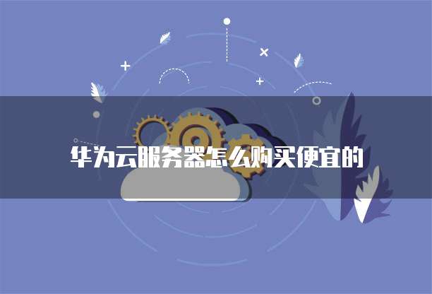 华为云服务器怎么购买便宜的