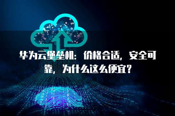 华为云堡垒机：价格合适，安全可靠，为什么这么便宜？