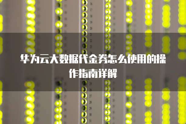 华为云大数据代金券怎么使用的操作指南详解
