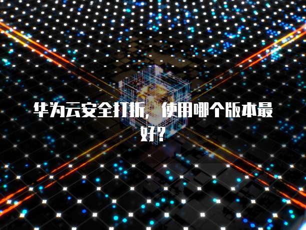 华为云安全打折，使用哪个版本最好？