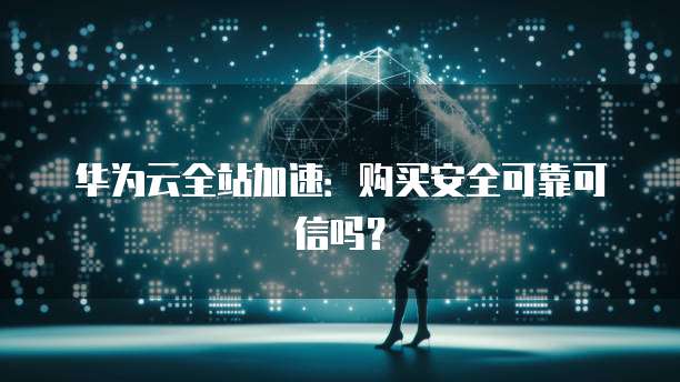 华为云全站加速:购买安全可靠可信吗?
