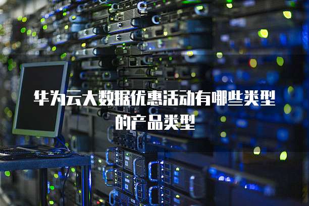 华为云大数据优惠活动有哪些类型的产品类型