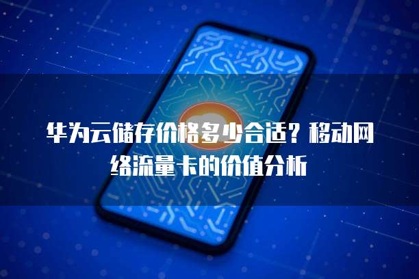 华为云储存价格多少合适？移动网络流量卡的价值分析