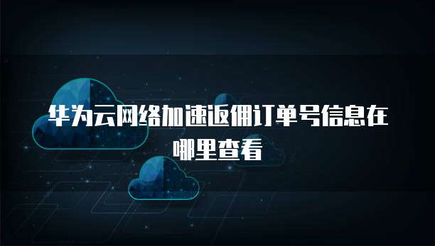华为云网络加速返佣订单号信息在哪里查看