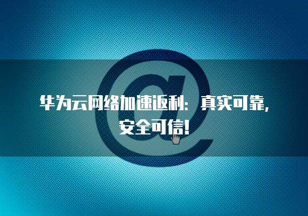 华为云网络加速返利:真实可靠,安全可信!