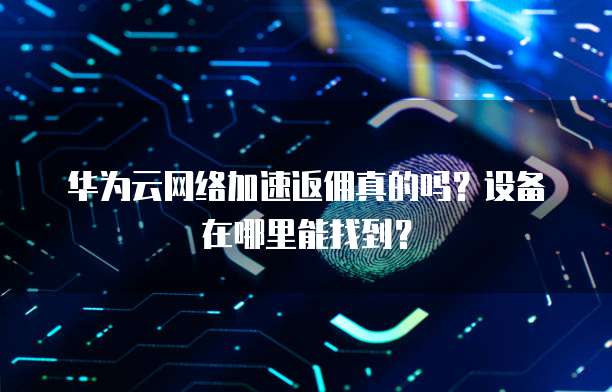 华为云网络加速返佣真的吗?设备在哪里能找到?