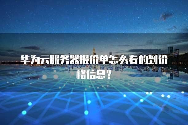 华为云服务器报价单怎么看的到价格信息?