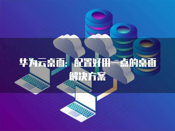华为云桌面:配置好用一点的桌面解决方案