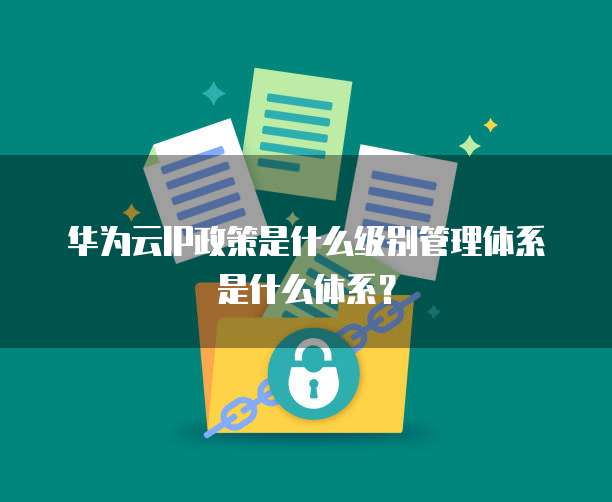 华为云IP政策是什么级别管理体系是什么体系?