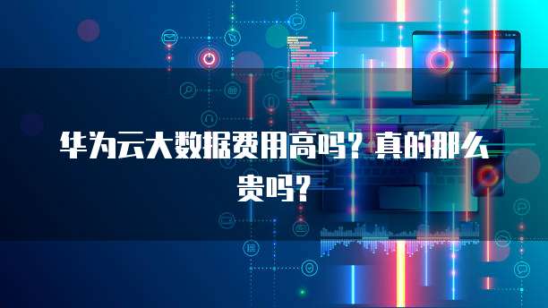 华为云大数据费用高吗?真的那么贵吗?