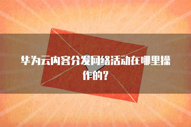 华为云内容分发网络活动在哪里操作的?