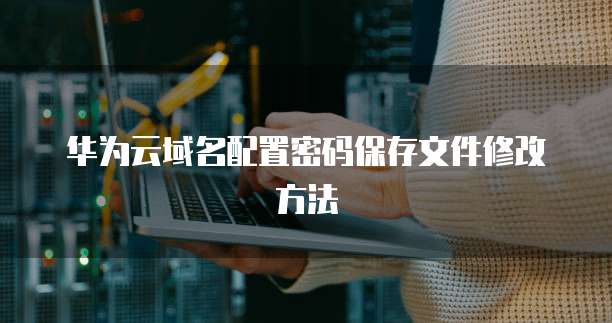 华为云域名配置密码保存文件修改方法
