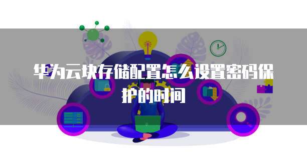 华为云块存储配置怎么设置密码保护的时间