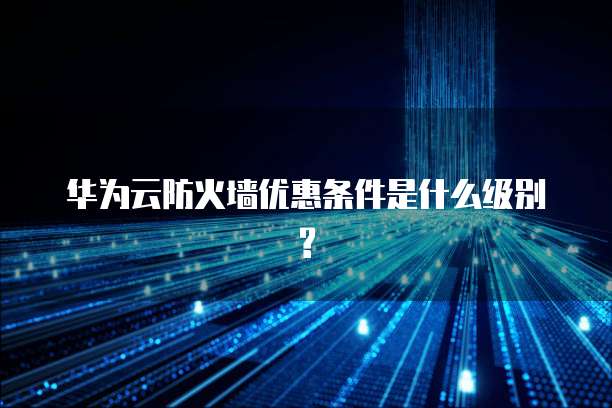 华为云防火墙优惠条件是什么级别?