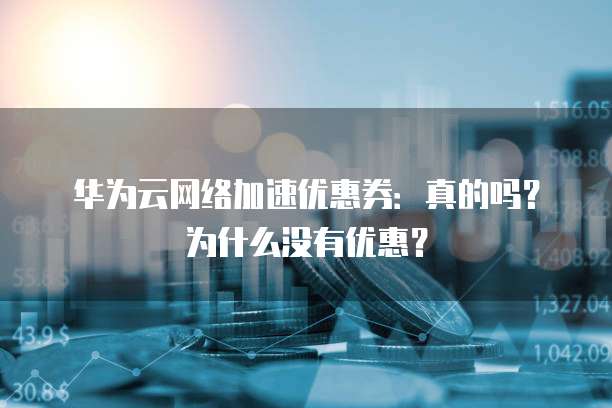 华为云网络加速优惠券：真的吗？为什么没有优惠？
