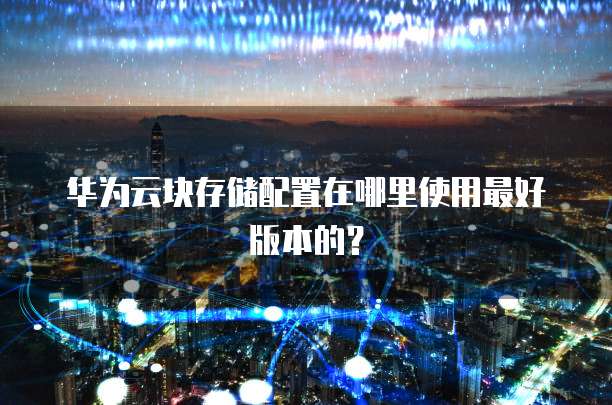华为云块存储配置在哪里使用最好版本的？