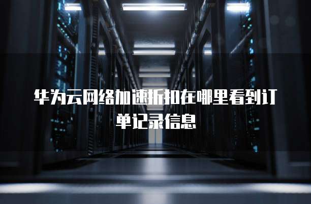 华为云网络加速折扣在哪里看到订单记录信息