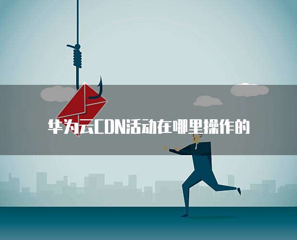 华为云CDN活动在哪里操作的