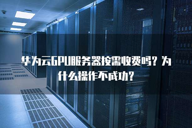 华为云GPU服务器按需收费吗?为什么操作不成功?