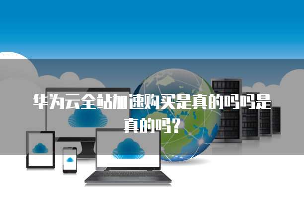 华为云全站加速购买是真的吗吗是真的吗?