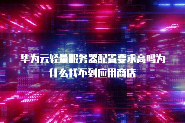 华为云轻量服务器配置要求高吗为什么找不到应用商店