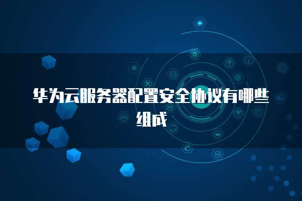 华为云服务器配置安全协议有哪些组成