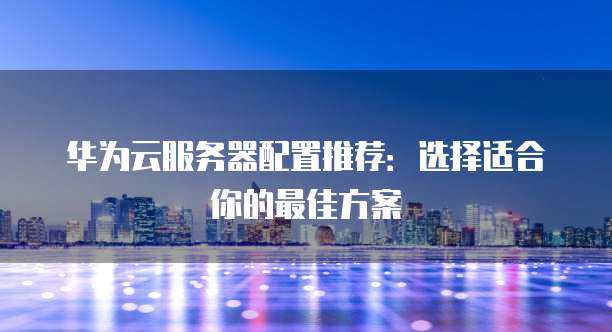 华为云服务器配置推荐:选择适合你的最佳方案