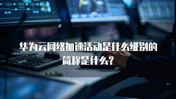 华为云网络加速活动是什么级别的简称是什么？