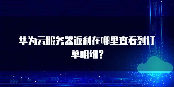 华为云服务器返利在哪里查看到订单明细?