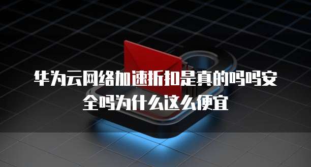 华为云网络加速折扣是真的吗吗安全吗为什么这么便宜