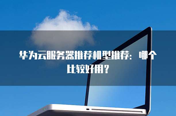 华为云服务器推荐机型推荐:哪个比较好用?