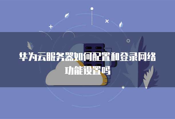华为云服务器如何配置和登录网络功能设置吗