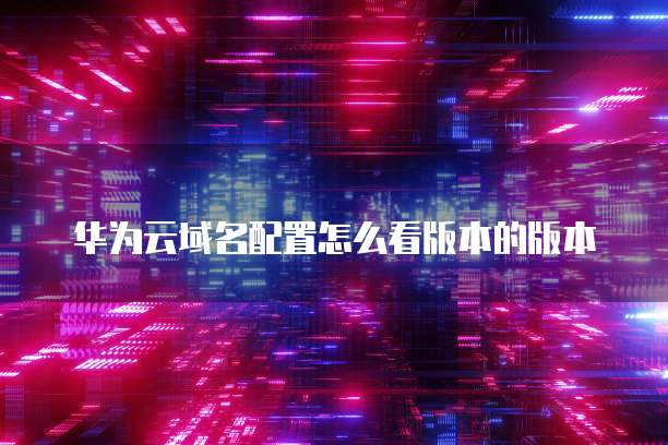 华为云域名配置怎么看版本的版本